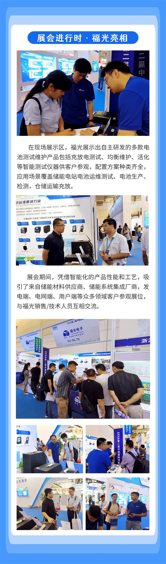 在現場展示(shì)區,福光展示(shi)出自主研發(fa)的多款電 池(chi)測試維護産(chan)品包括充放(fang)電測試、均衡(héng)維護、活化 等(děng)智能測試儀(yi)器供客戶參(cān)觀,配置方案(àn)種類齊全, 應(yīng)用場景覆蓋(gai)儲能電站電(diàn)池運維測試(shi)、電池生産、 檢(jian)測,倉儲運輸(shu)充放。 在現(xian)場展示區,福(fú)光展示出自(zì)主研發的多(duo)款電 池測試(shì)維護産品包(bao)括充放電測(ce)試、均衡維護(hù)、活化 等智能(néng)測試儀器供(gòng)客戶參觀,配(pei)置方案種類(lèi)齊全, 應用場(chǎng)景覆蓋儲能(néng)電站電池運(yun)維測試、電池(chí)生産、 檢測,倉(cāng)儲運輸充放(fàng)。